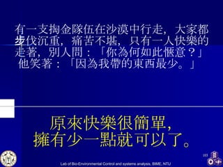 有一支掏金隊伍在沙漠中行走，大家都步伐沉重，痛苦不堪，只有一人快樂的走著，別人問：「你為何如此愜意？」 他笑著：「因為我帶的東西最少。」  原來快樂很簡單， 擁有少一點就可以了。 