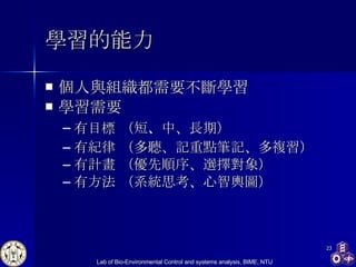 學習 的能力 個人與組織都需要不斷學習 學習需要 有目標  （短 、 中、長期） 有紀律  （多聽、記重點筆記、多複習） 有計畫  （優先順序、選擇對象） 有方法 （系統思考、心智輿圖） 