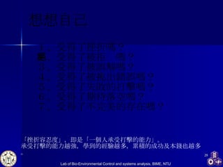 想想自己 １、受得了挫折嗎？ ２、受得了被拒絕嗎？ ３、受得了被誤解嗎？ ４、受得了被挑出錯誤嗎？ ５、受得了失敗的打擊嗎？ ６、受得了期待落空嗎？ ７、受得了不完美的存在嗎？  「挫折容忍度」，即是「一個人承受打擊的能力」。 承受打擊的能力越強，學到的經驗越多，累積的成功及本錢也越多。 