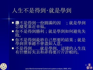 人生不是得到‧就是學到   你不是得到一份圓滿的因緣；就是學到怎樣更靠近幸福。 你不是得到勝利；就是學到如何避免失敗。 你不是得到最終自己想要的結果；就是學到世事總不會盡如人意。 不是得到……就是學到，這樣的人生沒有什麼好失去和非得要斤斤計較的。  