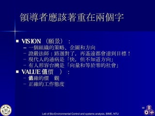 領導者應該著重在兩個字 VISION （願景） ： 一個組織的策略、企圖和方向 證嚴法師 ： 路選對了，再遙遠都會達到目標！ 現代人的通病是「快，但不知道方向」 有人 形容台灣是「向量和等於零的社會」 VALUE （價值） ： 正確的價值觀 正確的工作態度 