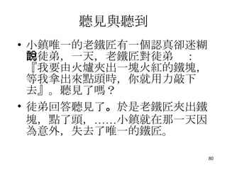 聽見與聽到 小鎮唯一的老鐵匠有一個認真卻迷糊的徒弟，一天，老鐵匠對徒弟說：『我要由火爐夾出一塊火紅的鐵塊，等我拿出來點頭時，你就用力敲下去』。聽見了嗎？ 徒弟回答聽見了 。 於是老鐵匠夾出鐵塊，點了頭，……小鎮就在那一天因為意外，失去了唯一的鐵匠。 