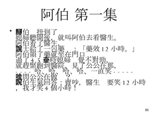 阿伯  第一集 阿伯腳扭到了 媳婦聽聞後，就叫阿伯去看醫生。 阿伯看了醫生， 護士給了一包藥說：「藥效 12 小時。」 阿伯領了藥就坐在門口 ..... 過了 4.5 小時媳婦查覺不對勁， 就趕緊跑到醫院，見了公公在那， ---- 哈、哈、哈、哈、一直笑 ----- 就問公公在做啥？ 阿伯生氣回答：賣吵，醫生說要笑 12 小時，我才笑 4 個小時！ 