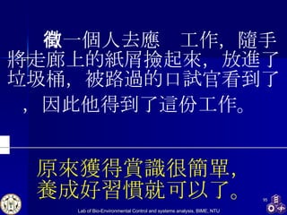     有一個人去應徵工作，隨手將走廊上的紙屑撿起來，放進了垃圾桶，被路過的口試官看到了，因此他得到了這份工作。   原來獲得賞識很簡單， 養成好習慣就可以了。 