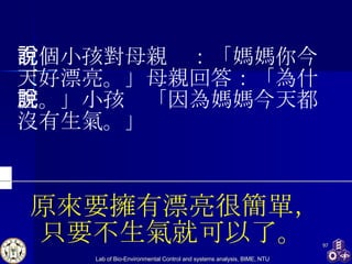 原來要擁有漂亮很簡單， 只要不生氣就可以了。   有個小孩對母親說：「媽媽你今天好漂亮。」母親回答：「為什麼。」小孩說「因為媽媽今天都沒有生氣。」 