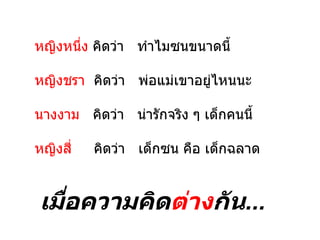 หญิงหนึ่ง คิดว่า ทำาไมซนขนาดนี้

หญิงชรา คิดว่า พ่อแม่เขาอยู่ไหนนะ

นางงาม คิดว่า น่ารักจริง ๆ เด็กคนนี้

หญิงสี่   คิดว่า เด็กซน คือ เด็กฉลาด


เมื่อความคิดต่างกัน...
 