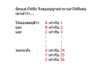 มีคนเล่าให้ฟัง จึงขออนุญาตนำามาเล่าให้ฟังต่อ
เขาเล่าว่า...

ให้ลองสมมุตว่า
           ิ      A เท่ากับ 1
และ               B เท่ากับ 2
และ               C เท่ากับ 3
                  :         :
                  :         :
                  :         :
จนกระทั่ง         X เท่ากับ 24
                  Y เท่ากับ 25
                  Z เท่ากับ 26
 
