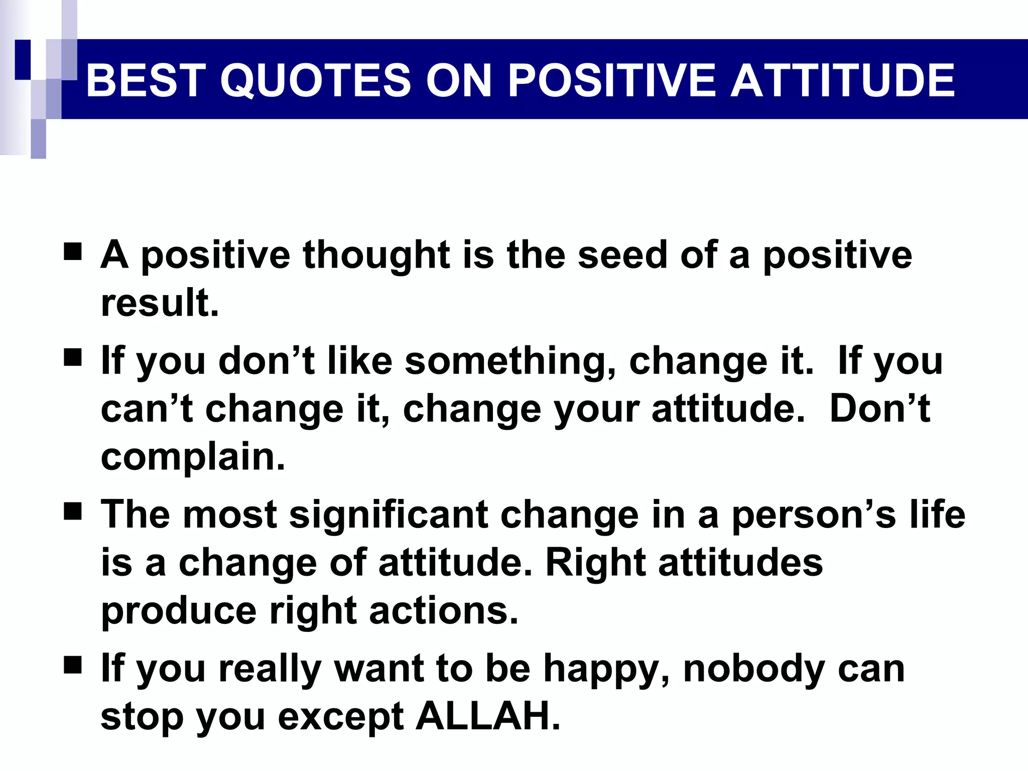 BEST QUOTES ON POSITIVE ATTITUDE A positive thought is the seed of a positive result. If you don’t like something, change it.  If you can’t change it, change your attitude.  Don’t complain. The most significant change in a person’s life is a change of attitude. Right attitudes produce right actions. If you really want to be happy, nobody can stop you except ALLAH. 