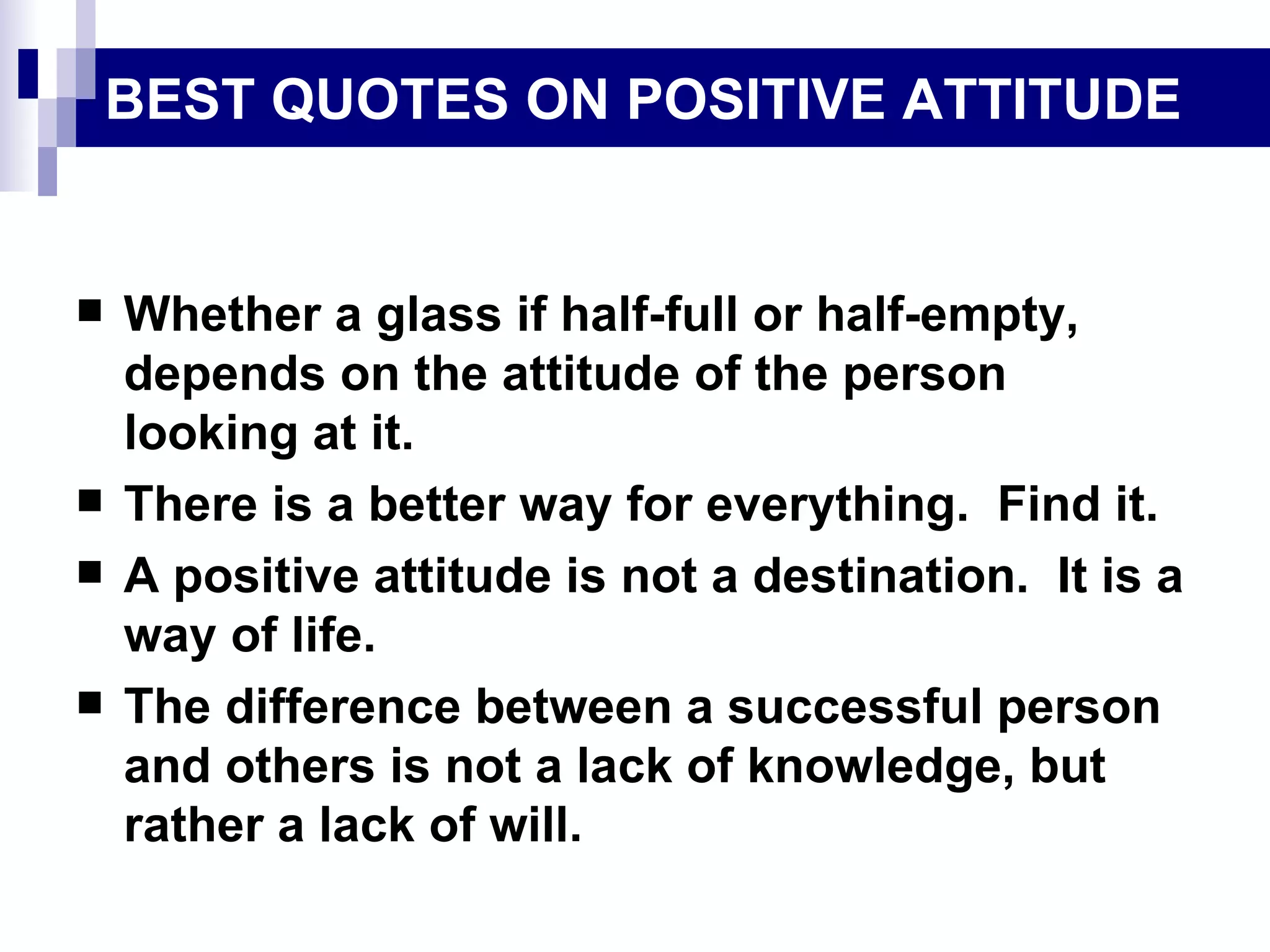 BEST QUOTES ON POSITIVE ATTITUDE Whether a glass if half-full or half-empty, depends on the attitude of the person looking at it. There is a better way for everything.  Find it. A positive attitude is not a destination.  It is a way of life. The difference between a successful person and others is not a lack of knowledge, but rather a lack of will. 