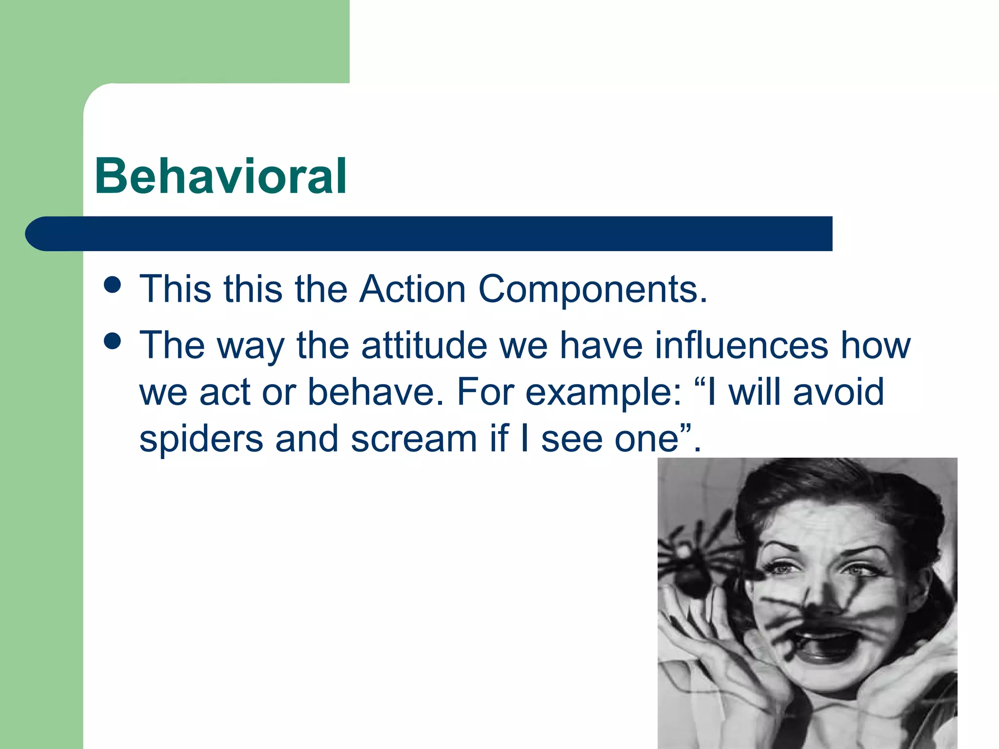 Behavioral

 This this the Action Components.
 The way the attitude we have influences how
  we act or behave. For example: “I will avoid
  spiders and scream if I see one”.
 