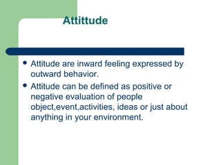 Attittude


 Attitude are inward feeling expressed by
  outward behavior.
 Attitude can be defined as positive or
  negative evaluation of people
  object,event,activities, ideas or just about
  anything in your environment.
 