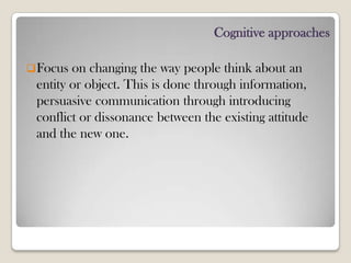 Cognitive approaches
Focus on changing the way people think about an
entity or object. This is done through information,
persuasive communication through introducing
conflict or dissonance between the existing attitude
and the new one.
 