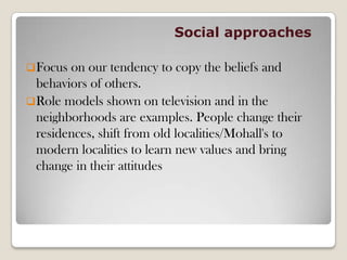 Social approaches
Focus on our tendency to copy the beliefs and
behaviors of others.
Role models shown on television and in the
neighborhoods are examples. People change their
residences, shift from old localities/Mohall's to
modern localities to learn new values and bring
change in their attitudes
 