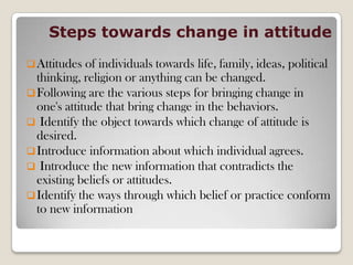 Steps towards change in attitude
Attitudes of individuals towards life, family, ideas, political
thinking, religion or anything can be changed.
Following are the various steps for bringing change in
one's attitude that bring change in the behaviors.
 Identify the object towards which change of attitude is
desired.
Introduce information about which individual agrees.
 Introduce the new information that contradicts the
existing beliefs or attitudes.
Identify the ways through which belief or practice conform
to new information
 