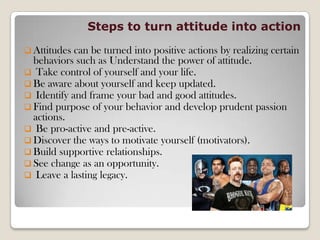 Steps to turn attitude into action
 Attitudes can be turned into positive actions by realizing certain
behaviors such as Understand the power of attitude.
 Take control of yourself and your life.
 Be aware about yourself and keep updated.
 Identify and frame your bad and good attitudes.
 Find purpose of your behavior and develop prudent passion
actions.
 Be pro-active and pre-active.
 Discover the ways to motivate yourself (motivators).
 Build supportive relationships.
 See change as an opportunity.
 Leave a lasting legacy.
 