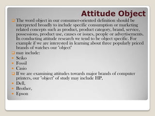 Attitude Object
 The word object in our consumer-oriented definition should be
interpreted broadly to include specific consumption or marketing
related concepts such as product, product category, brand, service,
possessions, product use, causes or issues, people or advertisements.
In conducting attitude research we tend to be object specific. For
example if we are interested in learning about three popularly priced
brands of watches our "object"
 may include:
 Seiko
 Fossil
 Casio
 If we are examining attitudes towards major brands of computer
printers, our "object" of study may include HP,
 Dell,
 Brother,
 Epson
 