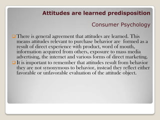 Attitudes are learned predisposition
Consumer Psychology
 There is general agreement that attitudes are learned. This
means attitudes relevant to purchase behavior are formed as a
result of direct experience with product, word of mouth,
information acquired from others, exposure to mass media
advertising, the internet and various forms of direct marketing.
 It is important to remember that attitudes result from behavior
they are not synonymous to behavior, instead they reflect either
favorable or unfavorable evaluation of the attitude object.
 