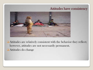 Attitudes have consistency
 Attitudes are relatively consistent with the behavior they reflect;
however, attitudes are not necessarily permanent.
 Attitudes do change
 