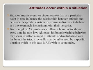 Attitudes occur within a situation
 Situation means events or circumstances that at a particular
point in time influence the relationship between attitude and
behavior. A specific situation may cause individuals to behave
in a way seemingly inconsistent with their behavior.
 For example if Ali purchases a different brand of toothpaste
every time he runs low. Although his brand switching behavior
may seem to reflect a negative attitude or dissatisfaction with
the brands he tries, it actually may be influenced by a specific
situation which in this case is Ali's wish to economize.
 