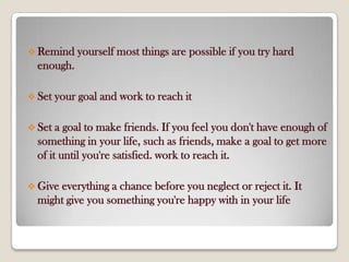 Remind yourself most things are possible if you try hard
enough.
 Set your goal and work to reach it
 Set a goal to make friends. If you feel you don't have enough of
something in your life, such as friends, make a goal to get more
of it until you're satisfied. work to reach it.
 Give everything a chance before you neglect or reject it. It
might give you something you're happy with in your life
 