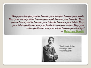 “Keep your thoughts positive because your thoughts become your words.
Keep your words positive because your words become your behavior. Keep
your behavior positive because your behavior becomes your habits. Keep
your habits positive because your habits become your values. Keep your
values positive because your values become your destiny.”
― Mahatma Gandhi
 