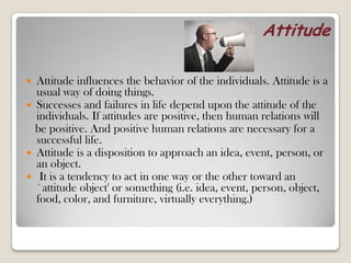 Attitude
 Attitude influences the behavior of the individuals. Attitude is a
usual way of doing things.
 Successes and failures in life depend upon the attitude of the
individuals. If attitudes are positive, then human relations will
be positive. And positive human relations are necessary for a
successful life.
 Attitude is a disposition to approach an idea, event, person, or
an object.
 It is a tendency to act in one way or the other toward an
`attitude object' or something (i.e. idea, event, person, object,
food, color, and furniture, virtually everything.)
 