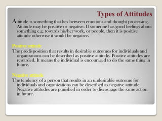 Types of Attitudes
Attitude is something that lies between emotions and thought processing.
Attitude may be positive or negative. If someone has good feelings about
something e.g. towards his/her work, or people, then it is positive
attitude otherwise it would be negative.
Positive attitude
The predisposition that results in desirable outcomes for individuals and
organizations can be described as positive attitude. Positive attitudes are
rewarded. It means the individual is encouraged to do the same thing in
future.
Negative attitude
The tendency of a person that results in an undesirable outcome for
individuals and organizations can be described as negative attitude.
Negative attitudes are punished in order to discourage the same action
in future.
 
