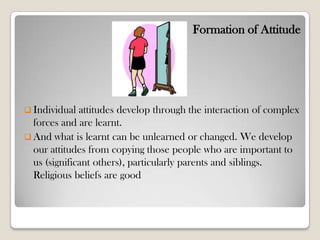 Formation of Attitude
 Individual attitudes develop through the interaction of complex
forces and are learnt.
 And what is learnt can be unlearned or changed. We develop
our attitudes from copying those people who are important to
us (significant others), particularly parents and siblings.
Religious beliefs are good
 