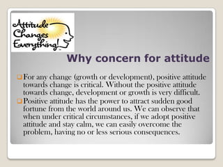 Why concern for attitude
For any change (growth or development), positive attitude
towards change is critical. Without the positive attitude
towards change, development or growth is very difficult.
Positive attitude has the power to attract sudden good
fortune from the world around us. We can observe that
when under critical circumstances, if we adopt positive
attitude and stay calm, we can easily overcome the
problem, having no or less serious consequences.
 