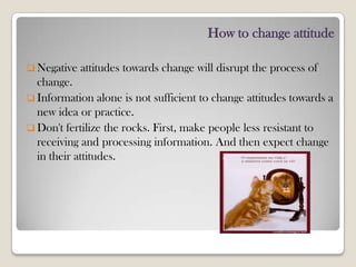 How to change attitude
 Negative attitudes towards change will disrupt the process of
change.
 Information alone is not sufficient to change attitudes towards a
new idea or practice.
 Don't fertilize the rocks. First, make people less resistant to
receiving and processing information. And then expect change
in their attitudes.
 