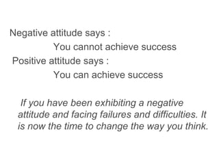 Negative attitude says :
You cannot achieve success
Positive attitude says :
You can achieve success
If you have been exhibiting a negative
attitude and facing failures and difficulties. It
is now the time to change the way you think.
 
