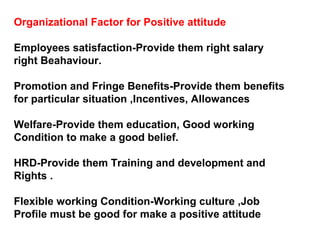 Organizational Factor for Positive attitude
Employees satisfaction-Provide them right salary
right Beahaviour.
Promotion and Fringe Benefits-Provide them benefits
for particular situation ,Incentives, Allowances
Welfare-Provide them education, Good working
Condition to make a good belief.
HRD-Provide them Training and development and
Rights .
Flexible working Condition-Working culture ,Job
Profile must be good for make a positive attitude
 