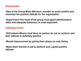 Group factor-
•Size of the Group-Make Minimum member to avoid conflict and
maximize the positive attitude for the organization
•Supervision-The head of the group must good administrative
skills and adequate behaviour is most important.
Individual Factor-
•Self-esteem-Means treat them as partner do not as workers and
their attitude is definitely positive.
•Morale Improvement by giving them status no only Salary.
•Make them interest in job to perform and a good positive
attitude
 
