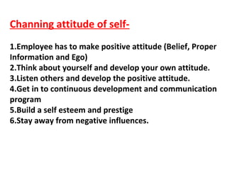 Channing attitude of self-
1.Employee has to make positive attitude (Belief, Proper
Information and Ego)
2.Think about yourself and develop your own attitude.
3.Listen others and develop the positive attitude.
4.Get in to continuous development and communication
program
5.Build a self esteem and prestige
6.Stay away from negative influences.
 