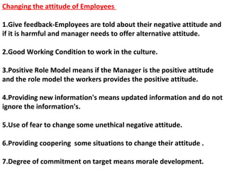Changing the attitude of Employees
1.Give feedback-Employees are told about their negative attitude and
if it is harmful and manager needs to offer alternative attitude.
2.Good Working Condition to work in the culture.
3.Positive Role Model means if the Manager is the positive attitude
and the role model the workers provides the positive attitude.
4.Providing new information's means updated information and do not
ignore the information's.
5.Use of fear to change some unethical negative attitude.
6.Providing coopering some situations to change their attitude .
7.Degree of commitment on target means morale development.
 