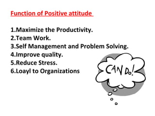 Function of Positive attitude
1.Maximize the Productivity.
2.Team Work.
3.Self Management and Problem Solving.
4.Improve quality.
5.Reduce Stress.
6.Loayl to Organizations
 