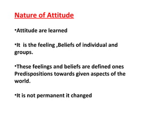 Nature of Attitude
•Attitude are learned
•It is the feeling ,Beliefs of individual and
groups.
•These feelings and beliefs are defined ones
Predispositions towards given aspects of the
world.
•It is not permanent it changed
 