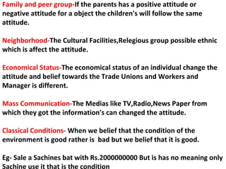 Family and peer group-If the parents has a positive attitude or
negative attitude for a object the children's will follow the same
attitude.
Neighborhood-The Cultural Facilities,Relegious group possible ethnic
which is affect the attitude.
Economical Status-The economical status of an individual change the
attitude and belief towards the Trade Unions and Workers and
Manager is different.
Mass Communication-The Medias like TV,Radio,News Paper from
which they got the information's can changed the attitude.
Classical Conditions- When we belief that the condition of the
environment is good rather is bad but we belief that it is good.
Eg- Sale a Sachines bat with Rs.2000000000 But is has no meaning only
Sachine use it that is the condition
 