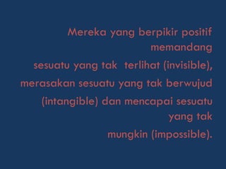 Mereka yang berpikir positif
memandang
sesuatu yang tak terlihat (invisible),
merasakan sesuatu yang tak berwujud
(intangible) dan mencapai sesuatu
yang tak
mungkin (impossible).
 