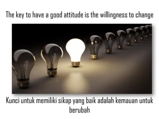 The key to have a good attitude is the willingness to change
Kunci untuk memiliki sikap yang baik adalah kemauan untuk
berubah
 