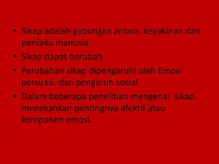 • Sikap adalah gabungan antara keyakinan dan
perilaku manusia.
• Sikap dapat berubah.
• Perubahan sikap dipengaruhi oleh Emosi
persuasi, dan pengaruh sosial
• Dalam beberapa penelitian mengenai sikap,
menekankan pentingnya afektif atau
komponen emosi.
 