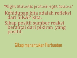 “Right attitudes produce right actions”
Kehidupan kita adalah refleksi
dari SIKAP kita.
Sikap positif sumber reaksi
berantai dari pikiran yang
positif.
Sikap menentukan Perbuatan
 