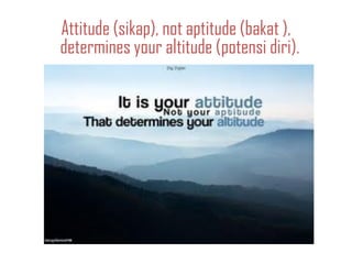 Attitude (sikap), not aptitude (bakat ),
determines your altitude (potensi diri).
 