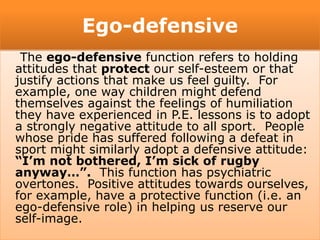 Ego-defensive
The ego-defensive function refers to holding
attitudes that protect our self-esteem or that
justify actions that make us feel guilty. For
example, one way children might defend
themselves against the feelings of humiliation
they have experienced in P.E. lessons is to adopt
a strongly negative attitude to all sport. People
whose pride has suffered following a defeat in
sport might similarly adopt a defensive attitude:
“I’m not bothered, I’m sick of rugby
anyway…”. This function has psychiatric
overtones. Positive attitudes towards ourselves,
for example, have a protective function (i.e. an
ego-defensive role) in helping us reserve our
self-image.
 