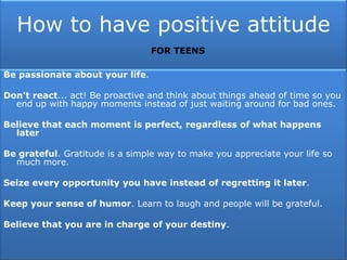 How to have positive attitude
Be passionate about your life.
Don't react... act! Be proactive and think about things ahead of time so you
end up with happy moments instead of just waiting around for bad ones.
Believe that each moment is perfect, regardless of what happens
later
Be grateful. Gratitude is a simple way to make you appreciate your life so
much more.
Seize every opportunity you have instead of regretting it later.
Keep your sense of humor. Learn to laugh and people will be grateful.
Believe that you are in charge of your destiny.
FOR TEENS
 