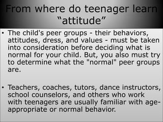 From where do teenager learn
“attitude”
• The child's peer groups - their behaviors,
attitudes, dress, and values - must be taken
into consideration before deciding what is
normal for your child. But, you also must try
to determine what the "normal" peer groups
are.
• Teachers, coaches, tutors, dance instructors,
school counselors, and others who work
with teenagers are usually familiar with age-
appropriate or normal behavior.
 