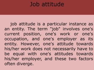 Job attitude
job attitude is a particular instance as
an entity. The term "job" involves one's
current position, one's work or one's
occupation, and one's employer as its
entity. However, one's attitude towards
his/her work does not necessarily have to
be equal with one's attitudes towards
his/her employer, and these two factors
often diverge.
 