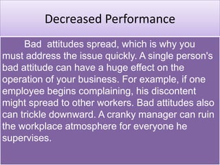 Decreased Performance
Bad attitudes spread, which is why you
must address the issue quickly. A single person's
bad attitude can have a huge effect on the
operation of your business. For example, if one
employee begins complaining, his discontent
might spread to other workers. Bad attitudes also
can trickle downward. A cranky manager can ruin
the workplace atmosphere for everyone he
supervises.
 