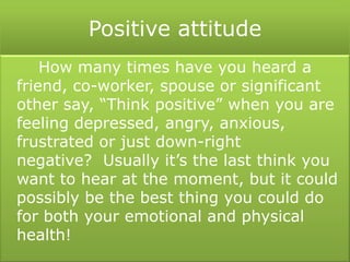Positive attitude
How many times have you heard a
friend, co-worker, spouse or significant
other say, “Think positive” when you are
feeling depressed, angry, anxious,
frustrated or just down-right
negative? Usually it’s the last think you
want to hear at the moment, but it could
possibly be the best thing you could do
for both your emotional and physical
health!
 