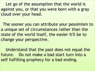 Let go of the assumption that the world is
against you, or that you were born with a gray
cloud over your head.
The sooner you can attribute your pessimism to
a unique set of circumstances rather than the
state of the world itself, the easier it'll be to
change your perspective.
Understand that the past does not equal the
future. Do not make a bad start turn into a
self fulfilling prophecy for a bad ending.
 